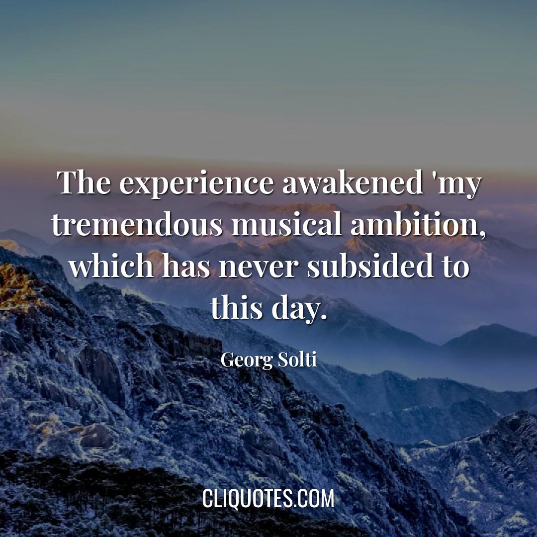 The experience awakened 'my tremendous musical ambition, which has never subsided to this day. -Georg Solti
