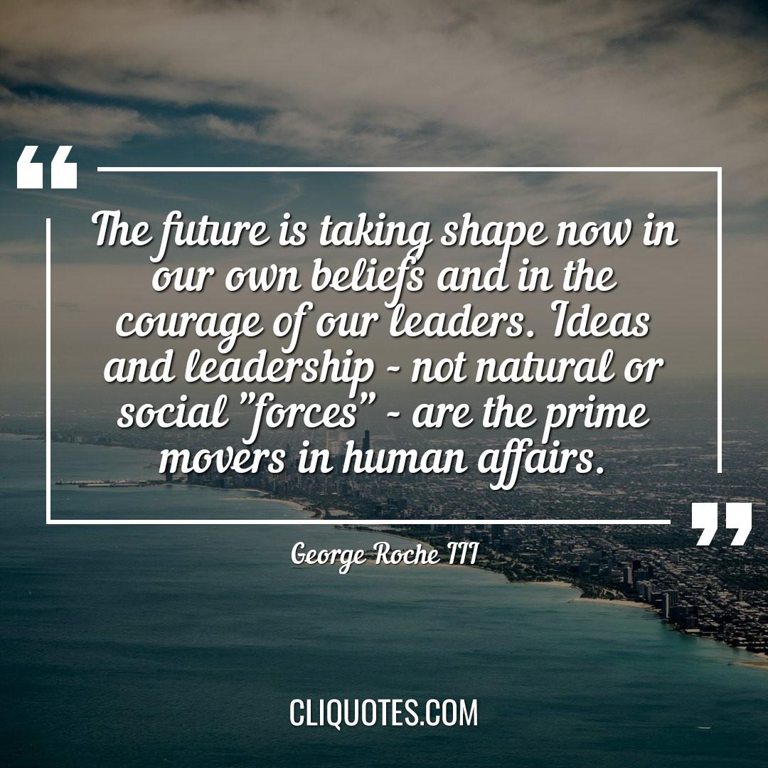 The future is taking shape now in our own beliefs and in the courage of our leaders. Ideas and leadership - not natural or social "forces" - are the prime movers in human affairs. -George Roche III