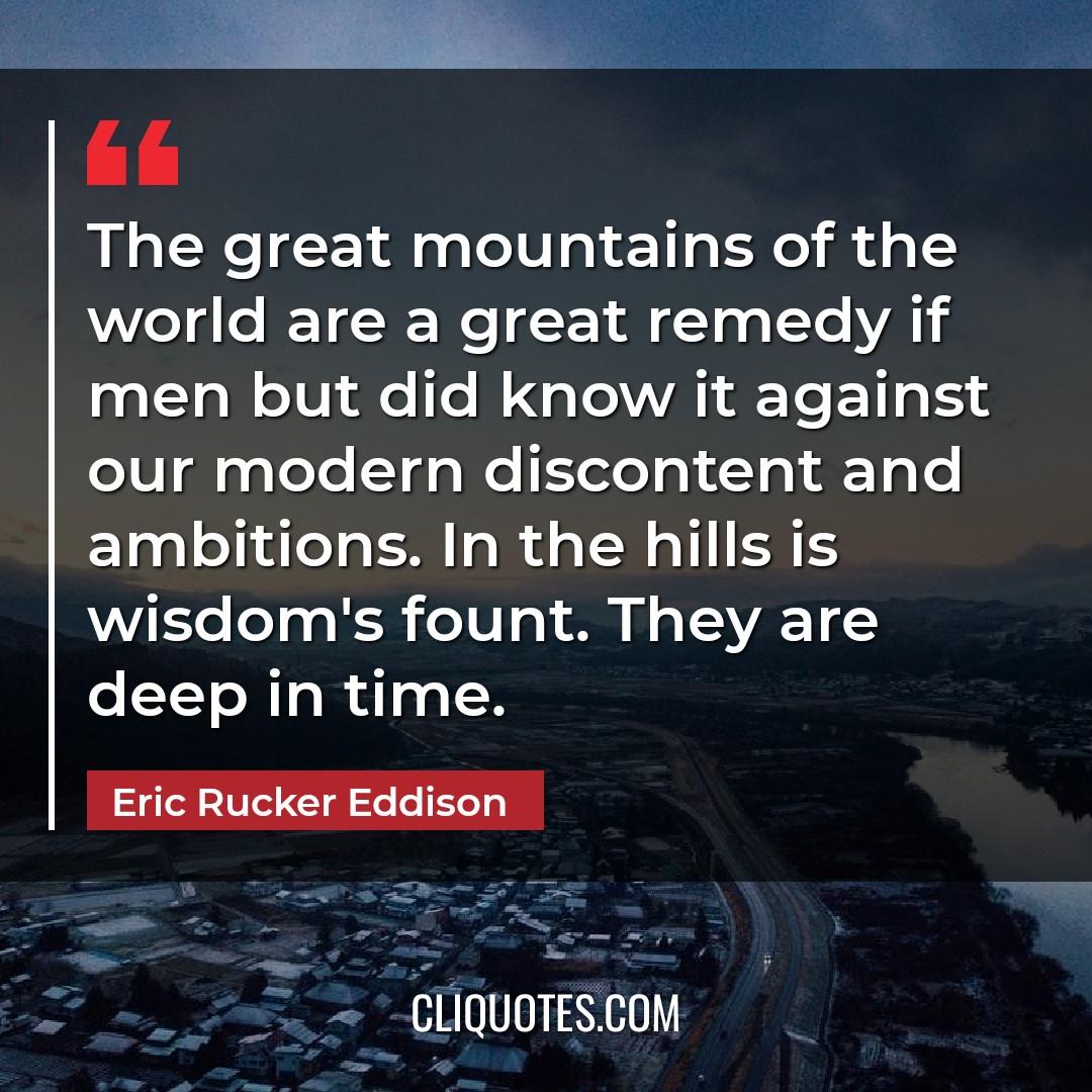 The great mountains of the world are a great remedy if men but did know it against our modern discontent and ambitions. In the hills is wisdom's fount. They are deep in time. -Eric Rucker Eddison