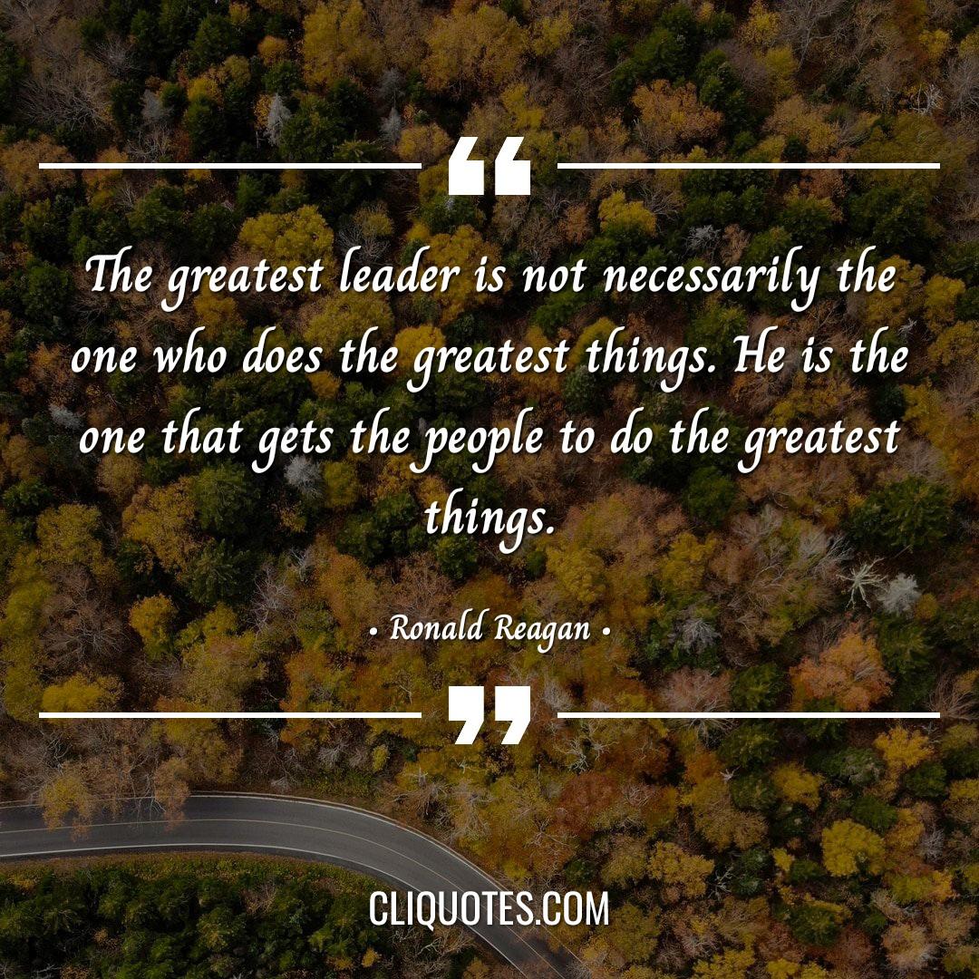 The greatest leader is not necessarily the one who does the greatest things. He is the one that gets the people to do the greatest things. -Ronald Reagan