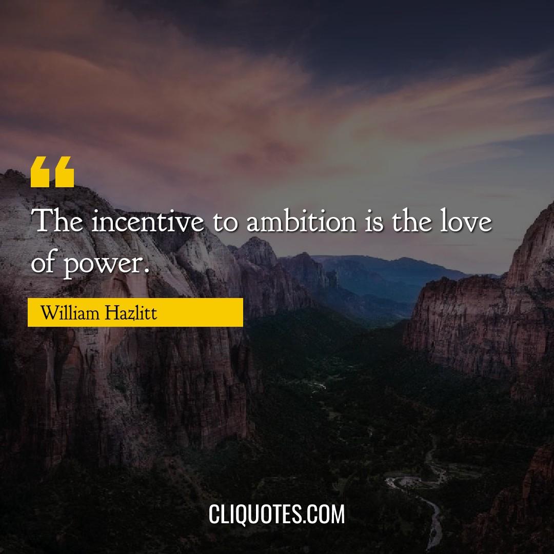 The incentive to ambition is the love of power. -William Hazlitt