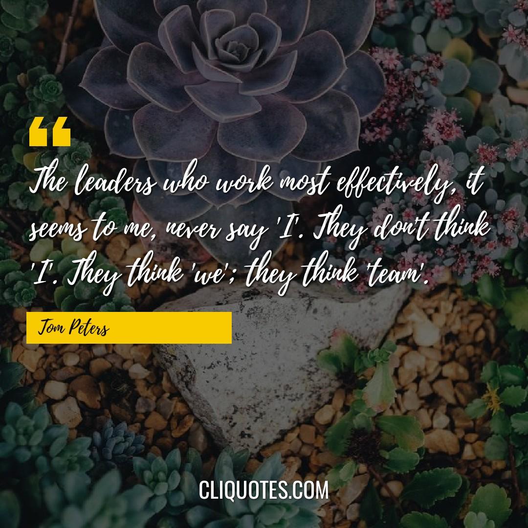 The leaders who work most effectively, it seems to me, never say 'I'. They don't think 'I'. They think 'we' they think 'team'. -Tom Peters