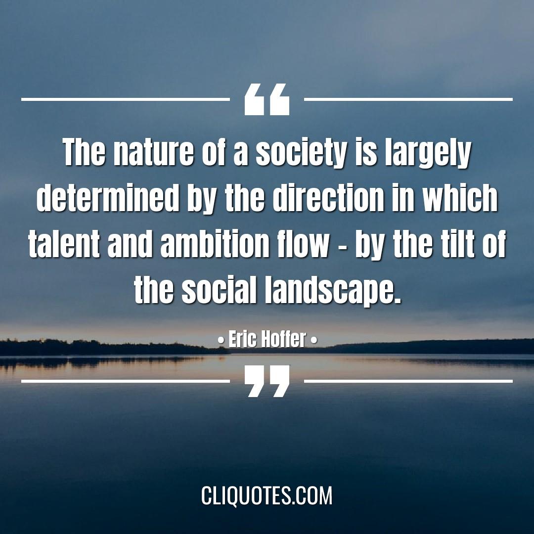 The nature of a society is largely determined by the direction in which talent and ambition flow - by the tilt of the social landscape. -Eric Hoffer
