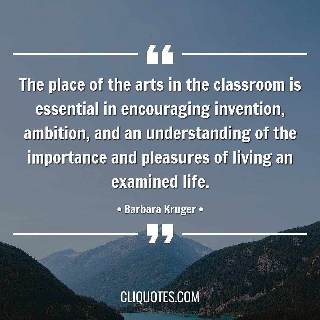 The place of the arts in the classroom is essential in encouraging invention, ambition, and an understanding of the importance and pleasures of living an examined life. -Barbara Kruger