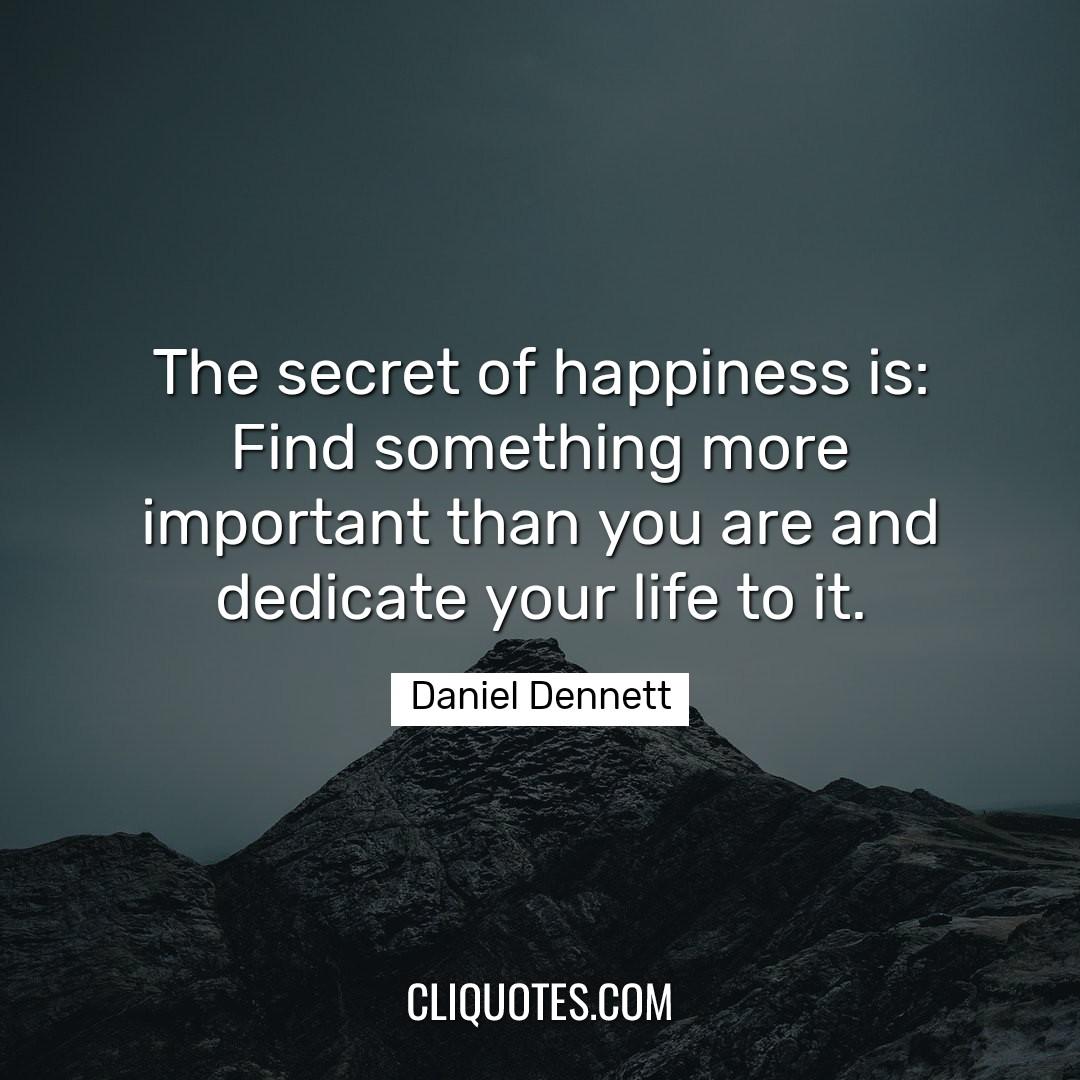The secret of happiness is: Find something more important than you are and dedicate your life to it. -Daniel Dennett