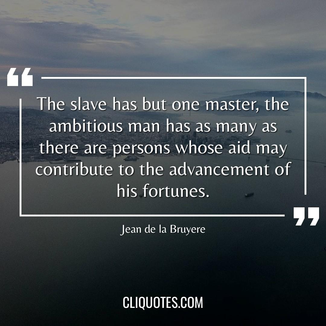 The slave has but one master, the ambitious man has as many as there are persons whose aid may contribute to the advancement of his fortunes. -Jean de la Bruyere