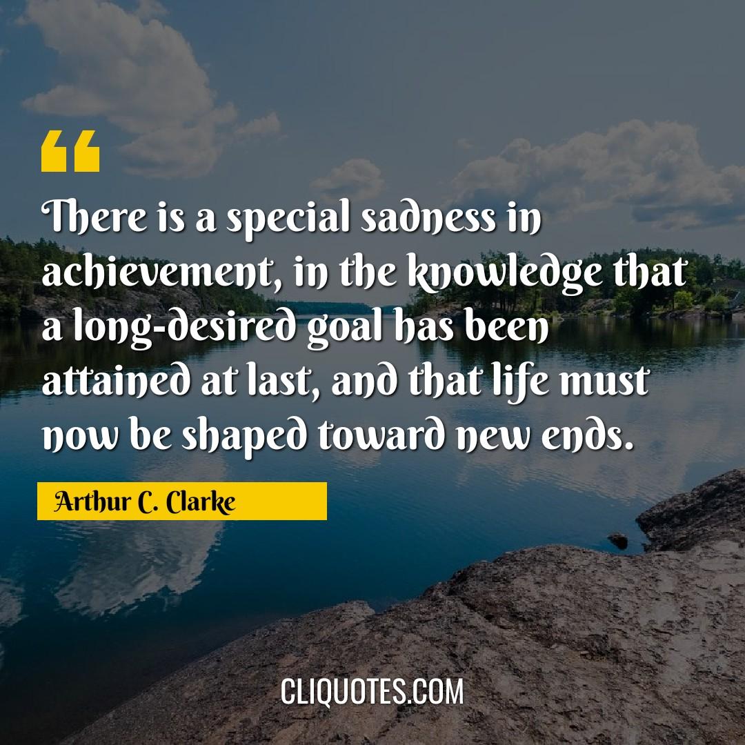 There is a special sadness in achievement, in the knowledge that a long-desired goal has been attained at last, and that life must now be shaped toward new ends. -Arthur C. Clarke