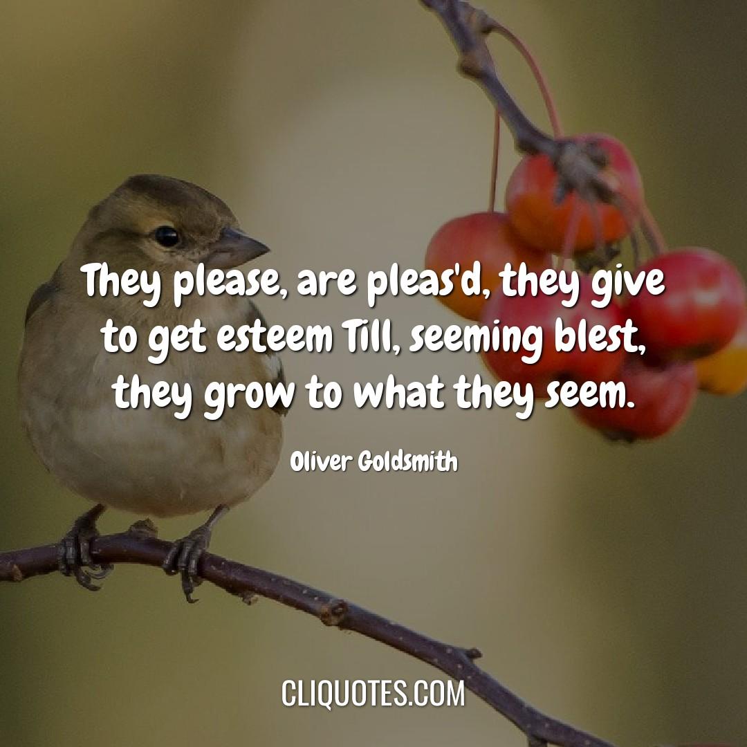 They please, are pleas'd, they give to get esteem Till, seeming blest, they grow to what they seem. -Oliver Goldsmith