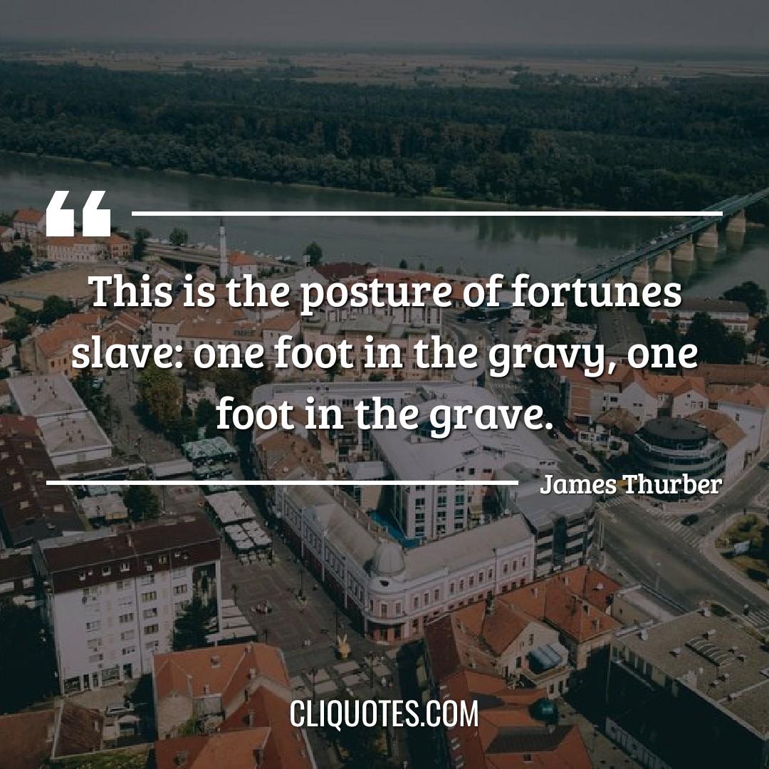 This is the posture of fortunes slave: one foot in the gravy, one foot in the grave. -James Thurber