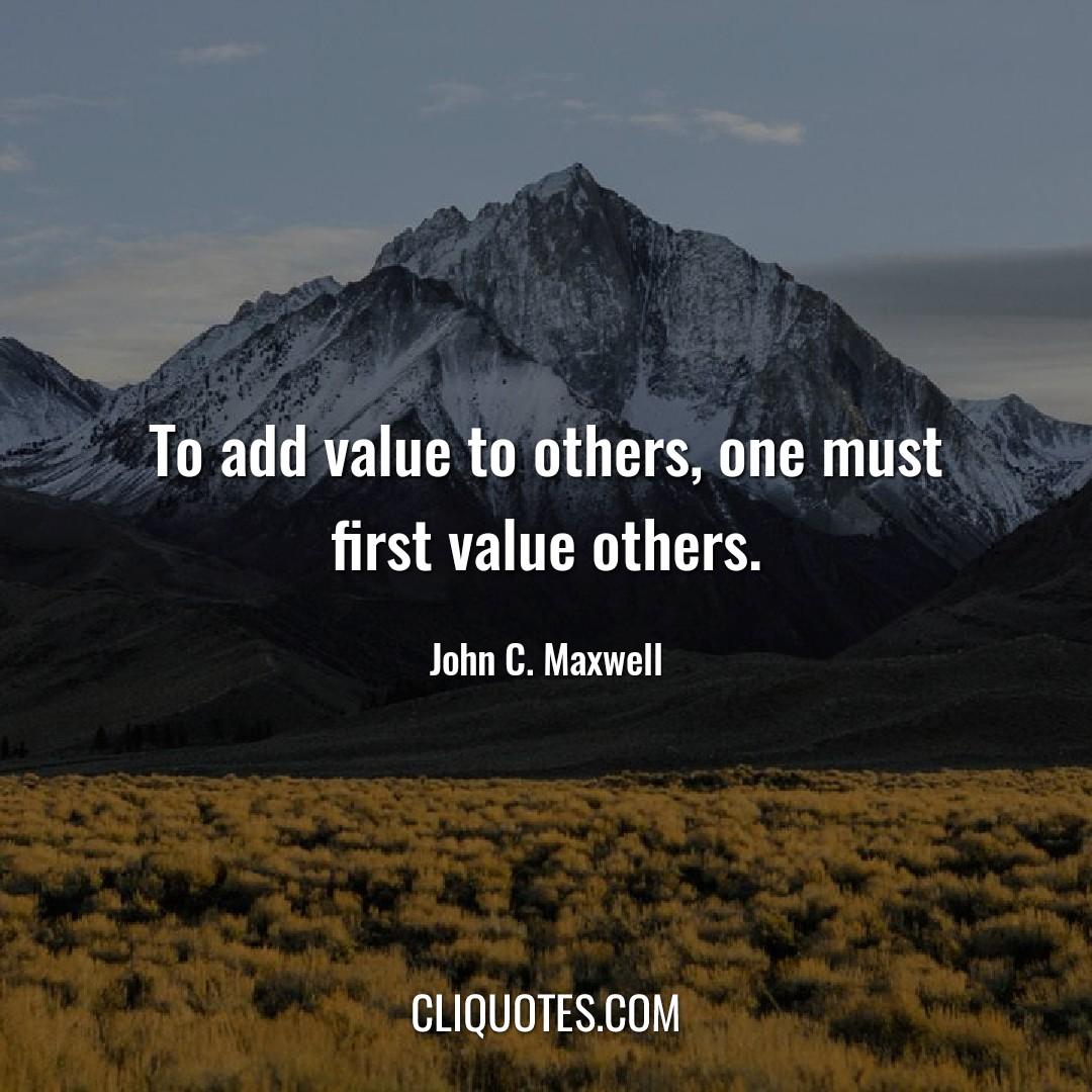 To add value to others, one must first value others. -John C. Maxwell