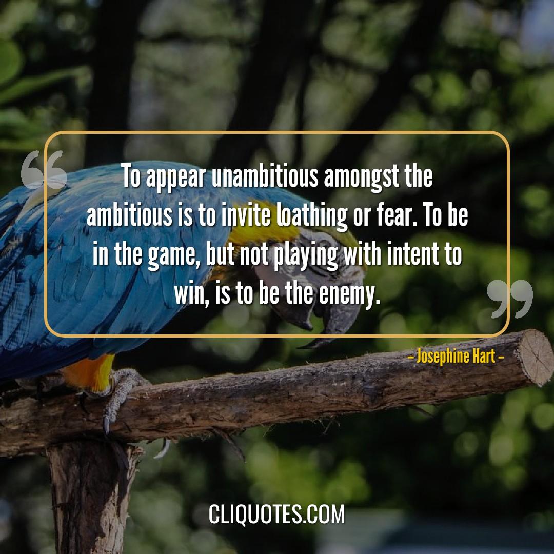 To appear unambitious amongst the ambitious is to invite loathing or fear. To be in the game, but not playing with intent to win, is to be the enemy. -Josephine Hart