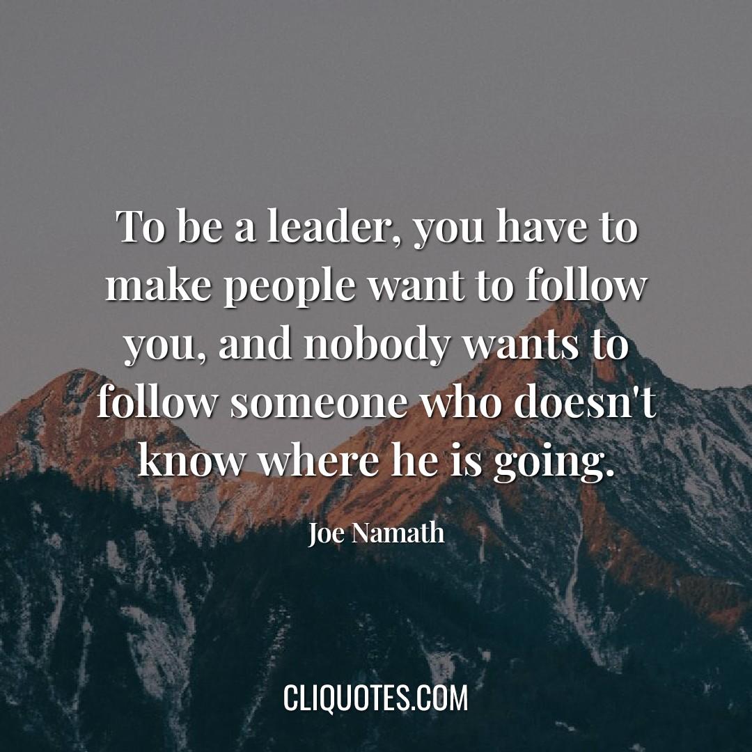 To be a leader, you have to make people want to follow you, and nobody wants to follow someone who doesn't know where he is going. -Joe Namath