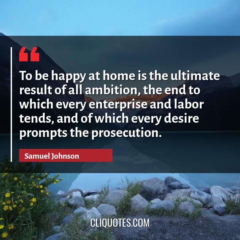 To be happy at home is the ultimate result of all ambition, the end to which every enterprise and labor tends, and of which every desire prompts the prosecution. -Samuel Johnson