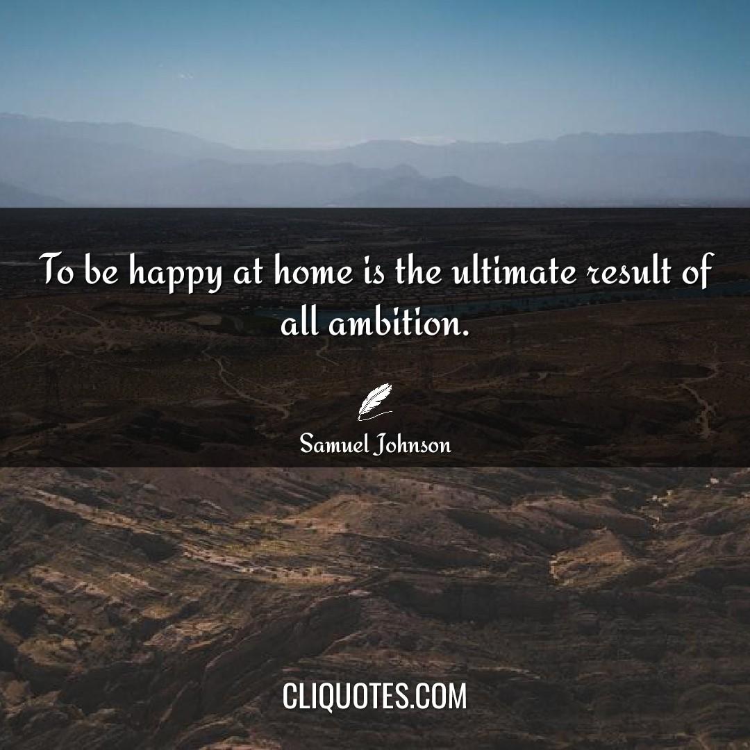 To be happy at home is the ultimate result of all ambition. -Samuel Johnson