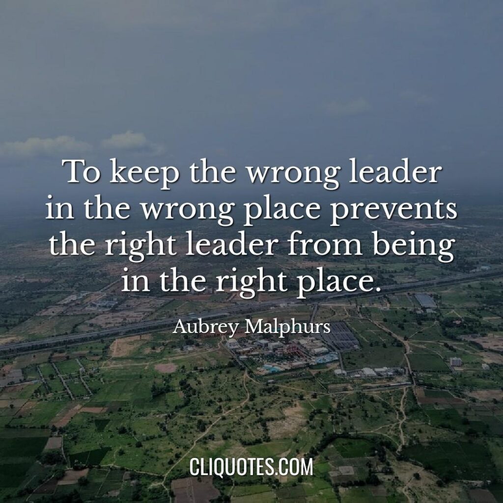 To keep the wrong leader in the wrong place prevents the right leader from being in the right place. -Aubrey Malphurs