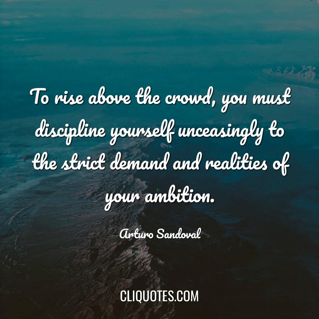 To rise above the crowd, you must discipline yourself unceasingly to the strict demand and realities of your ambition. -Arturo Sandoval