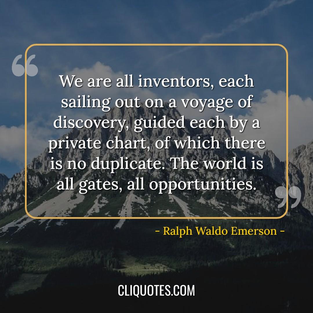 We are all inventors, each sailing out on a voyage of discovery, guided each by a private chart, of which there is no duplicate. The world is all gates, all opportunities. -Ralph Waldo Emerson