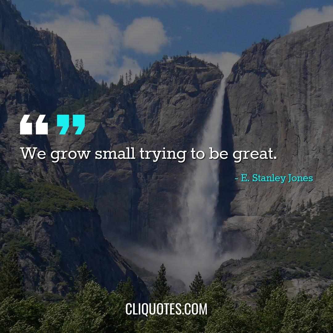 We grow small trying to be great. -E. Stanley Jones