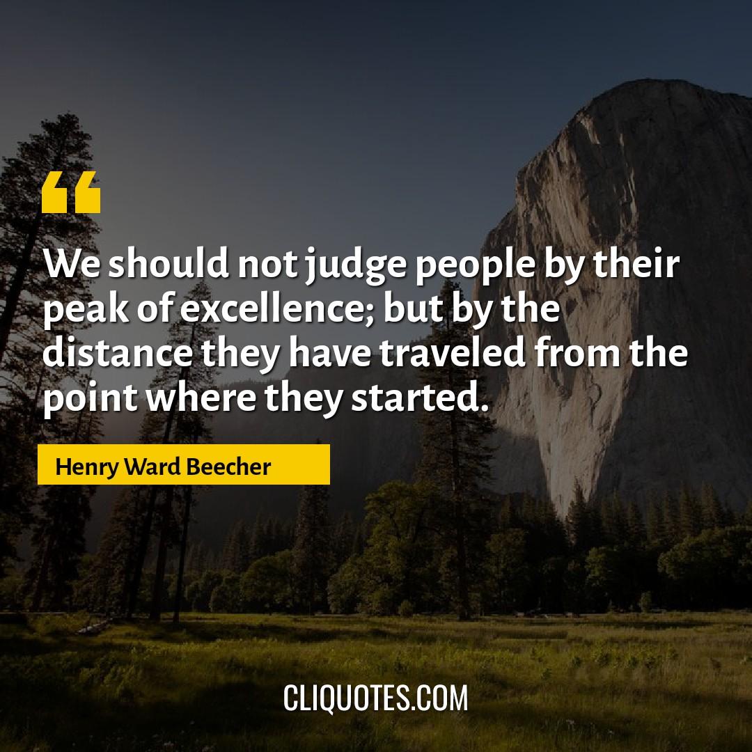 We should not judge people by their peak of excellence, but by the distance they have traveled from the point where they started. -Henry Ward Beecher