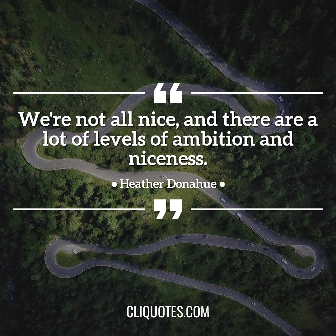 We're not all nice, and there are a lot of levels of ambition and niceness. -Heather Donahue