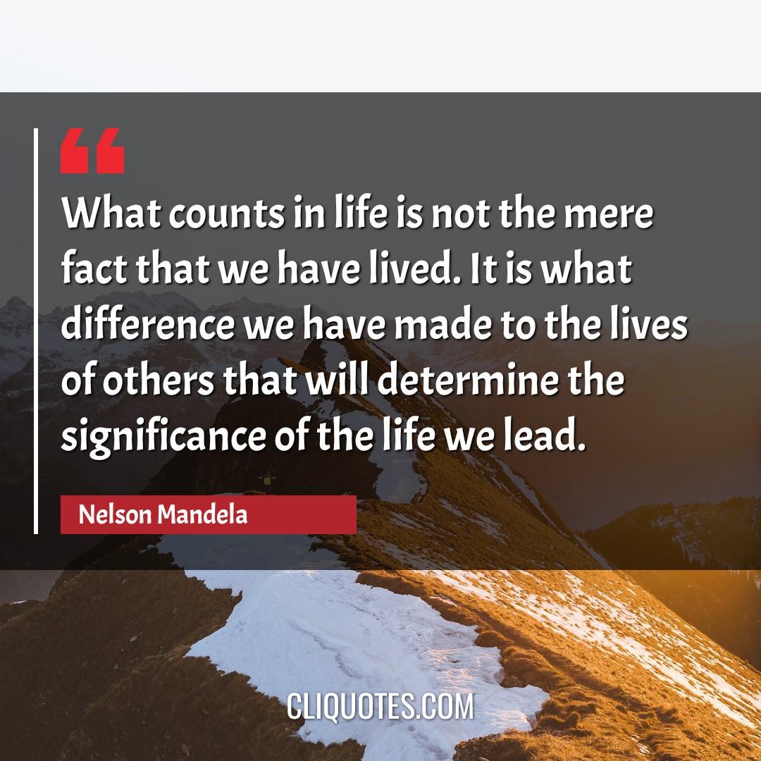 What counts in life is not the mere fact that we have lived. It is what difference we have made to the lives of others that will determine the significance of the life we lead. -Nelson Mandela