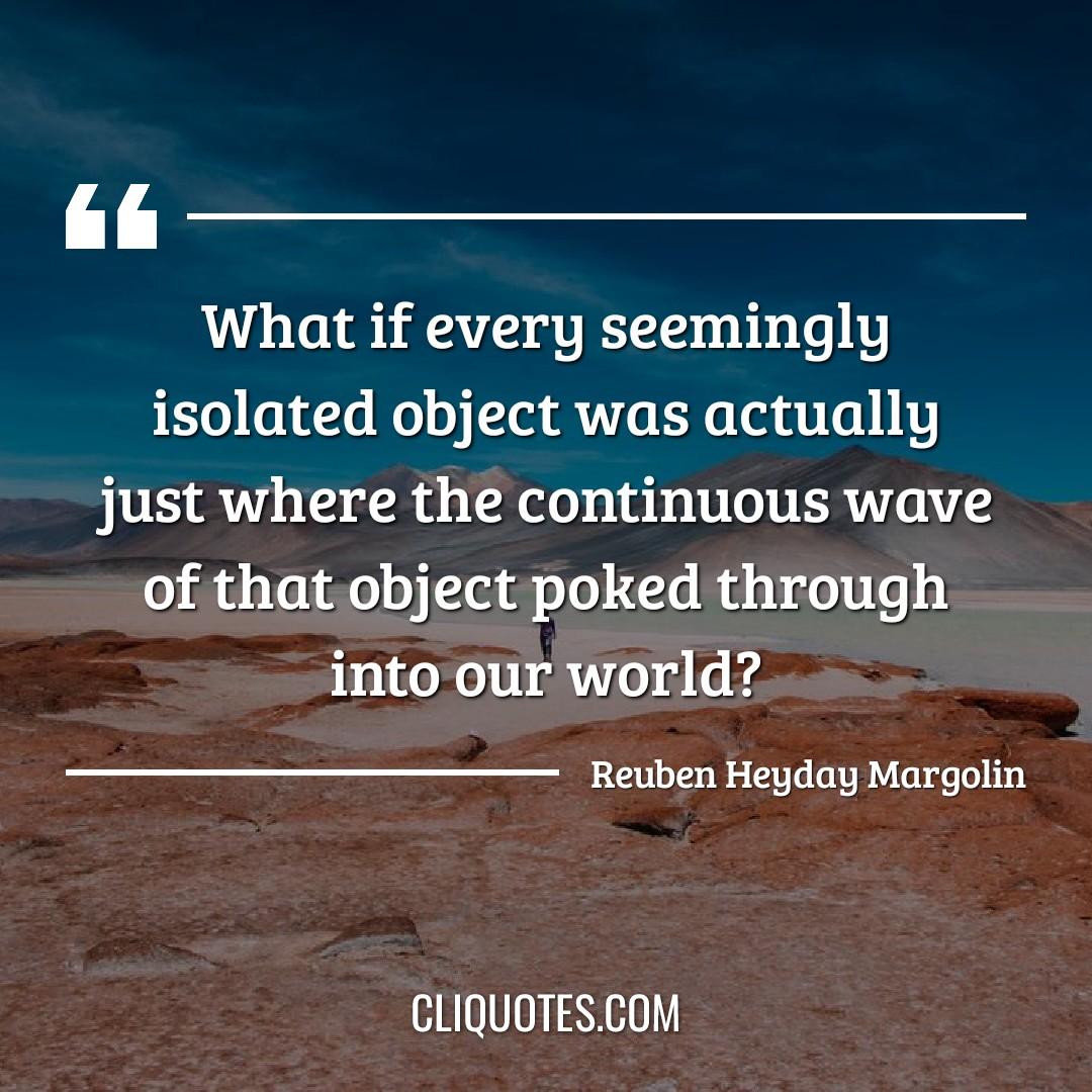 What if every seemingly isolated object was actually just where the continuous wave of that object poked through into our world? -Reuben Heyday Margolin