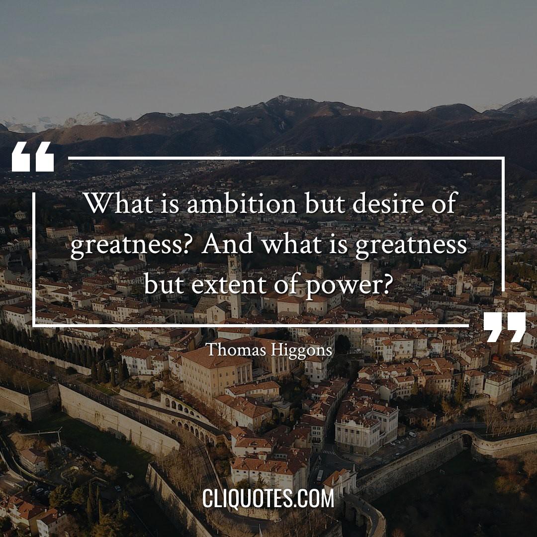 What is ambition but desire of greatness? And what is greatness but extent of power? -Thomas Higgons