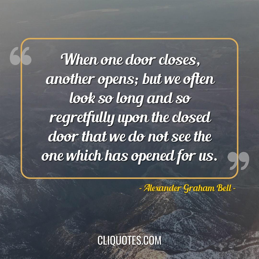 When one door closes, another opens, but we often look so long and so regretfully upon the closed door that we do not see the one which has opened for us. -Alexander Graham Bell