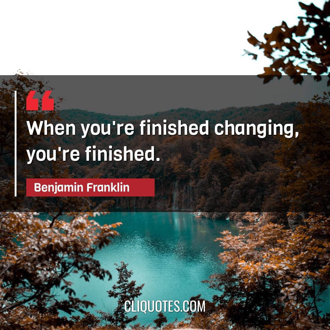 When you're finished changing, you're finished. -Benjamin Franklin