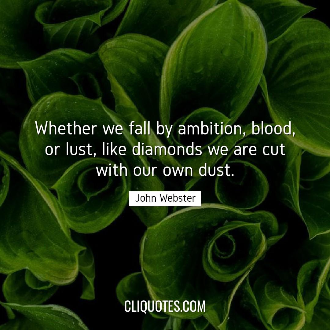 Whether we fall by ambition, blood, or lust, like diamonds we are cut with our own dust. -John Webster