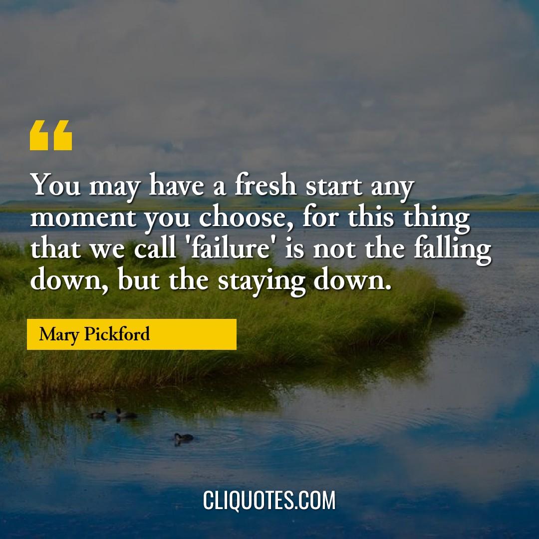 You may have a fresh start any moment you choose, for this thing that we call 'failure' is not the falling down, but the staying down. -Mary Pickford