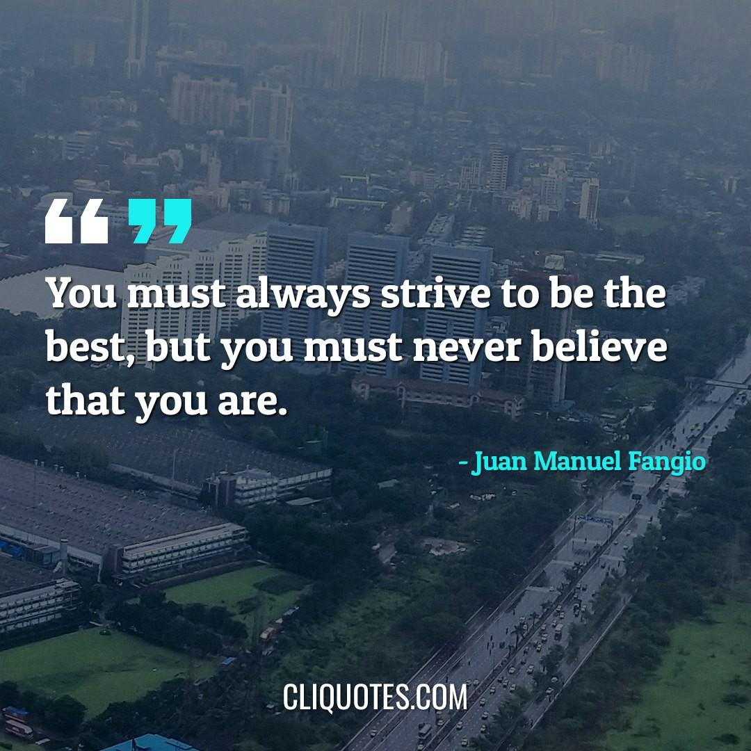 You must always strive to be the best, but you must never believe that you are. -Juan Manuel Fangio