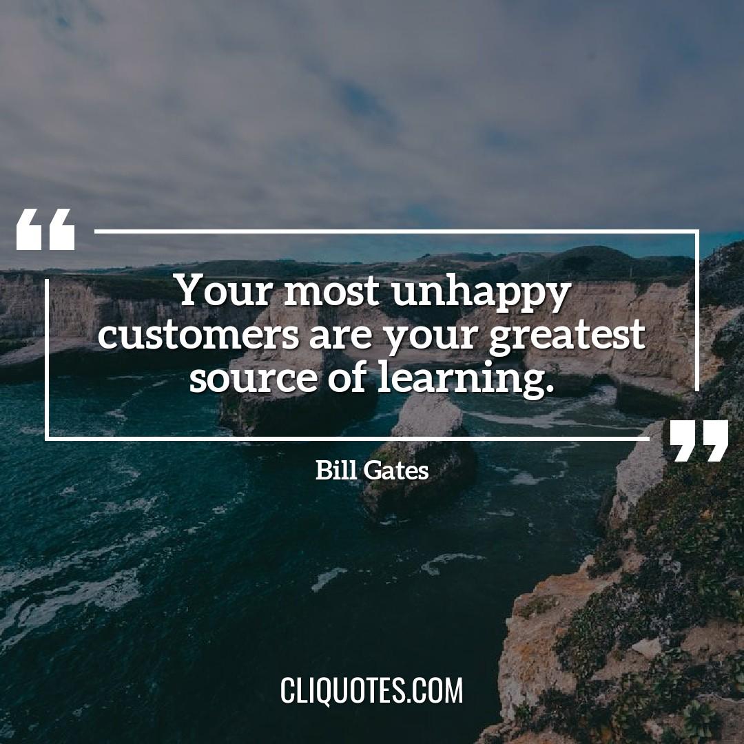 Your most unhappy customers are your greatest source of learning. -Bill Gates