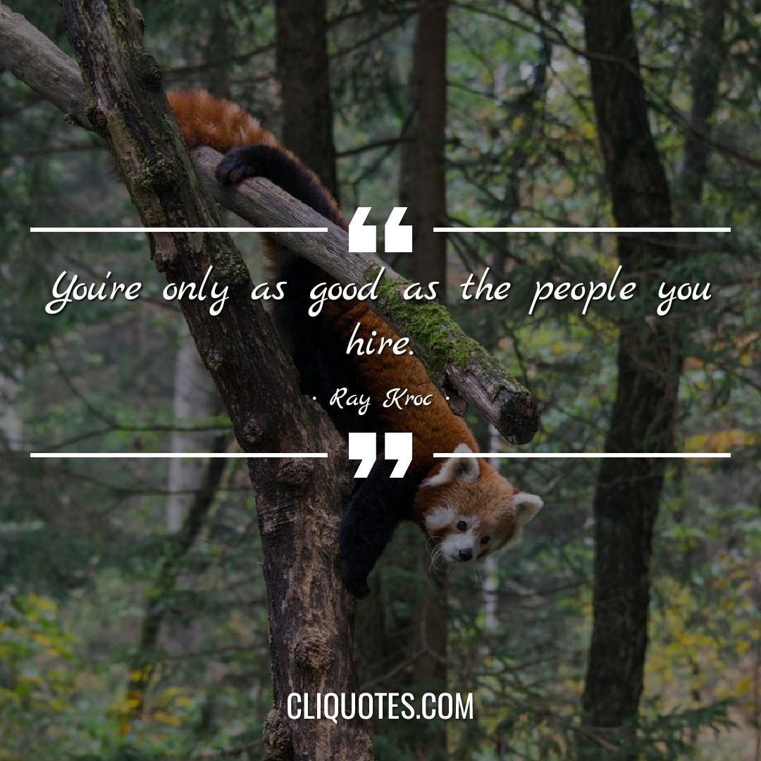 You're only as good as the people you hire. -Ray Kroc