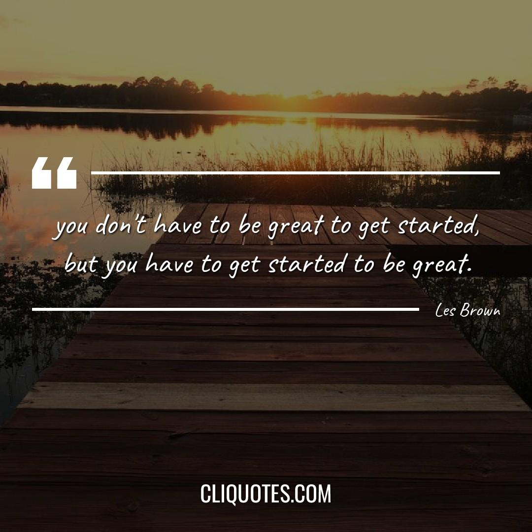 you don't have to be great to get started, but you have to get started to be great. -Les Brown