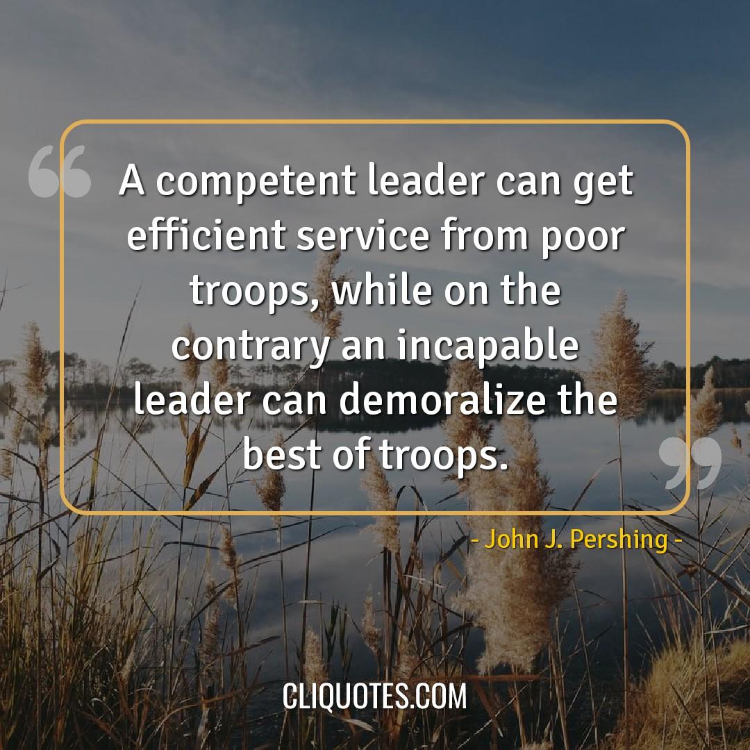 A competent leader can get efficient service from poor troops, while on the contrary an incapable leader can demoralize the best of troops. -John J. Pershing