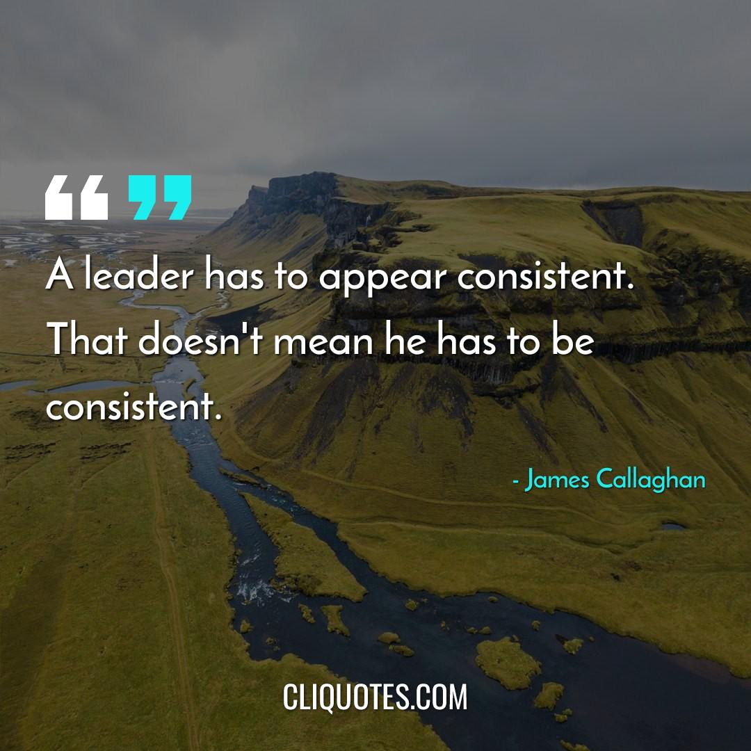 A leader has to appear consistent. That doesn't mean he has to be consistent. -James Callaghan