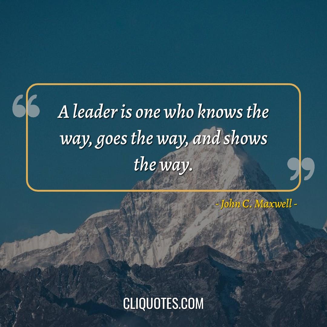 A leader is one who knows the way, goes the way, and shows the way. -John C. Maxwell