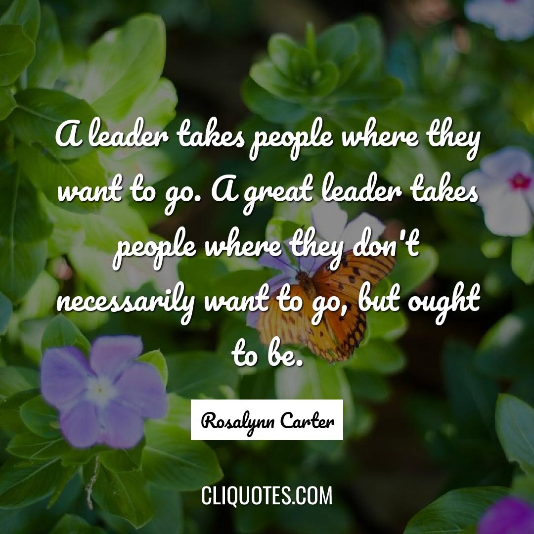 A leader takes people where they want to go. A great leader takes people where they don't necessarily want to go, but ought to be. -Rosalynn Carter