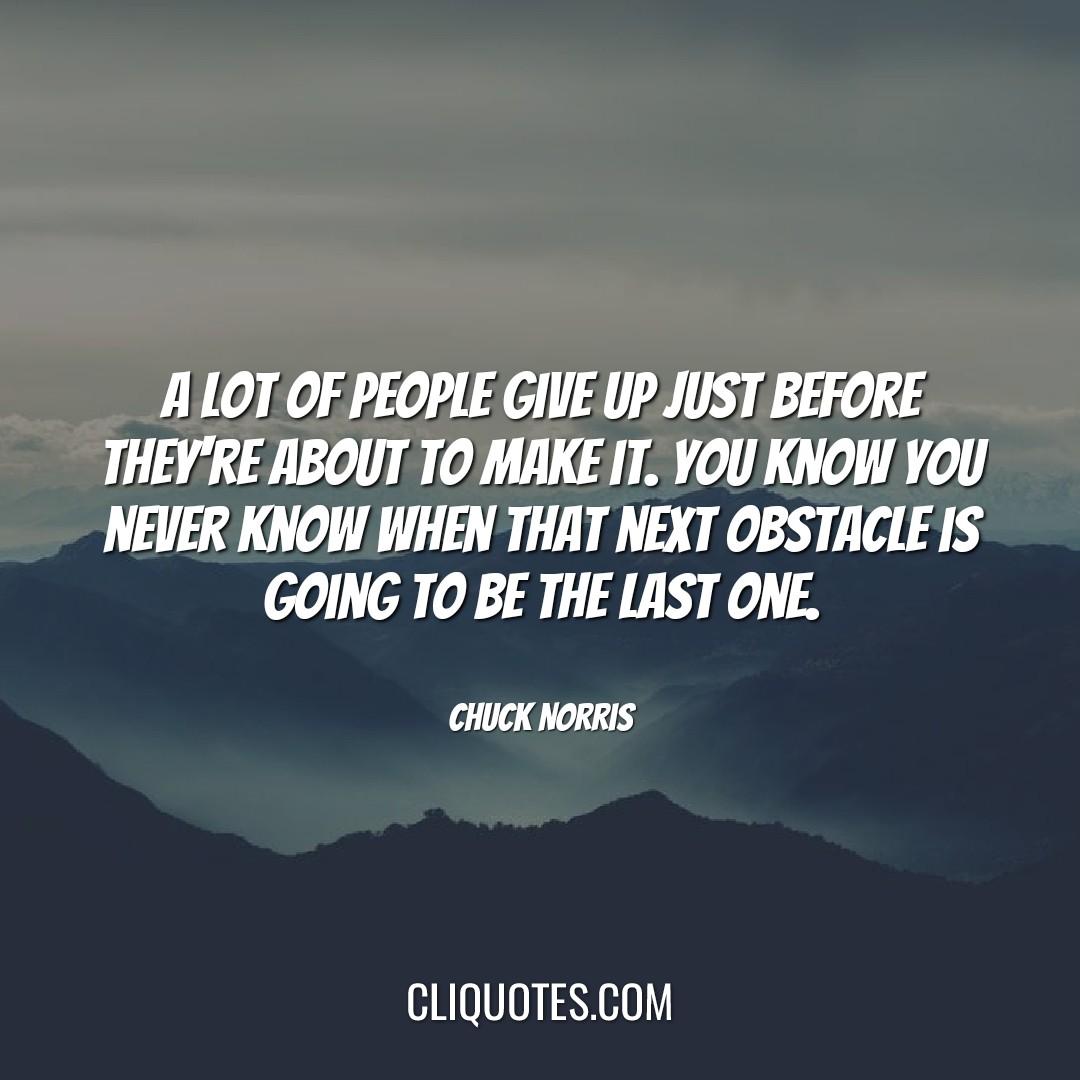 A lot of people give up just before they're about to make it. You know you never know when that next obstacle is going to be the last one. -Chuck Norris
