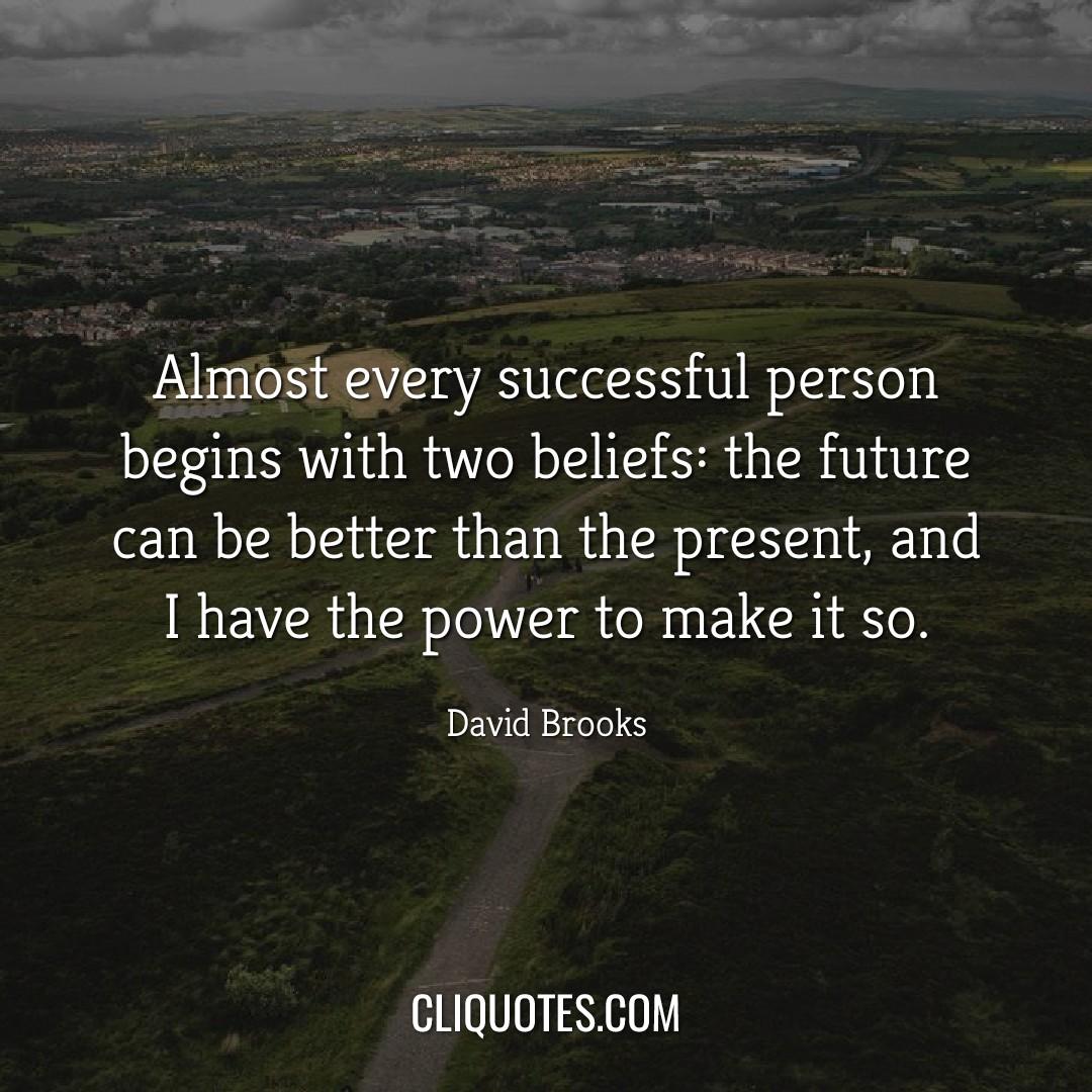 Almost every successful person begins with two beliefs: the future can be better than the present, and I have the power to make it so. -David Brooks