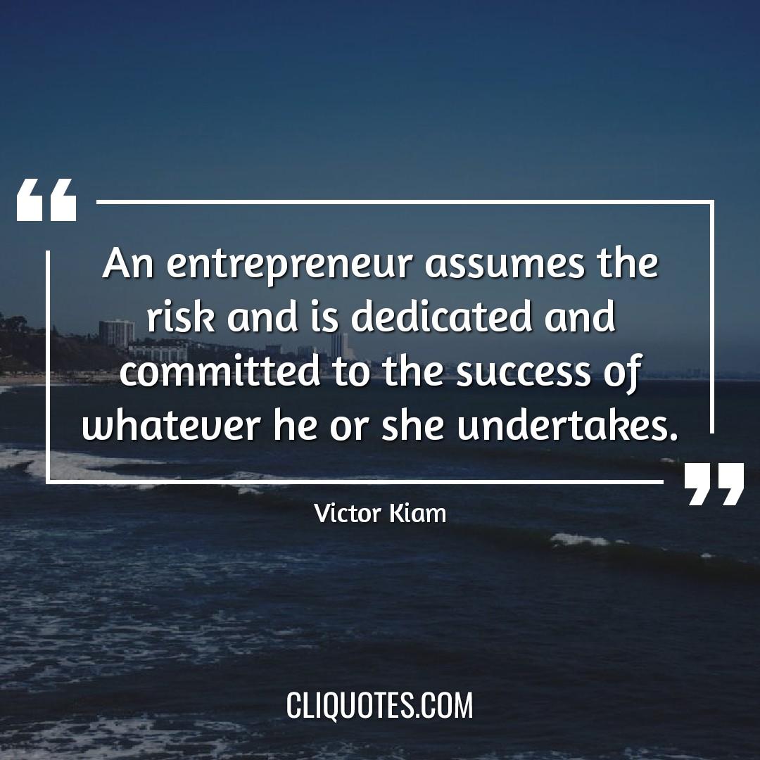 An entrepreneur assumes the risk and is dedicated and committed to the success of whatever he or she undertakes. -Victor Kiam