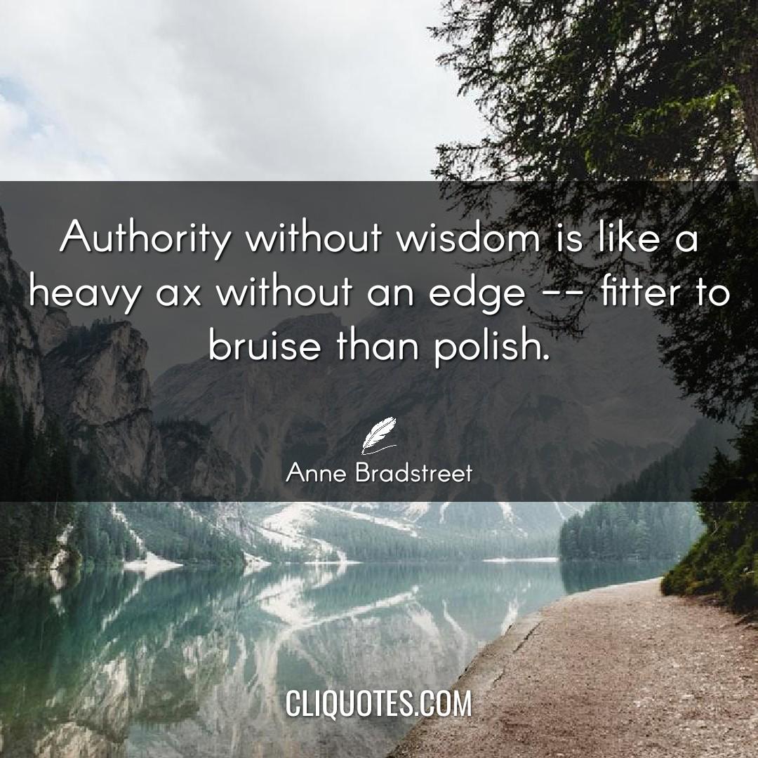 Authority without wisdom is like a heavy ax without an edge, fitter to bruise than polish. -Anne Bradstreet