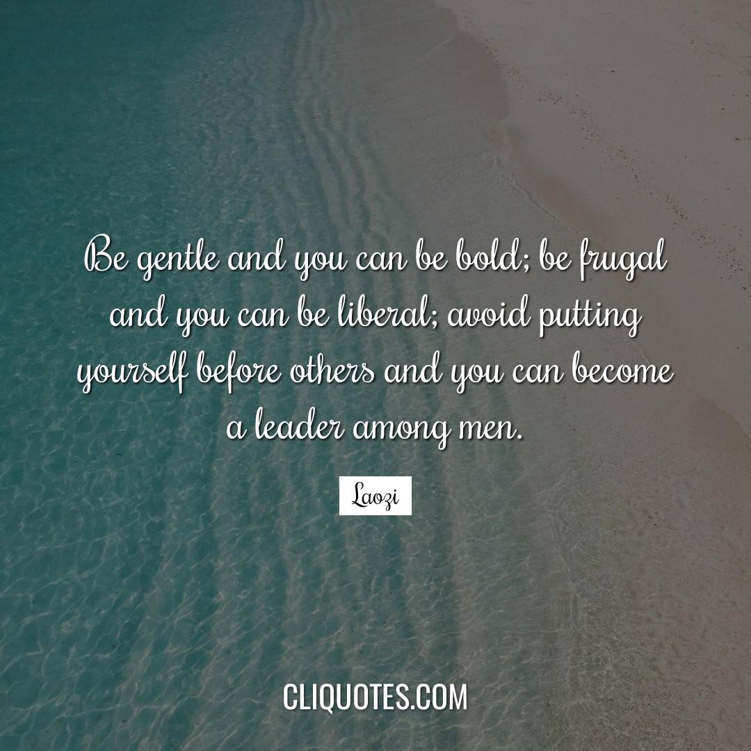 Be gentle and you can be bold, be frugal and you can be liberal, avoid putting yourself before others and you can become a leader among men. -Laozi