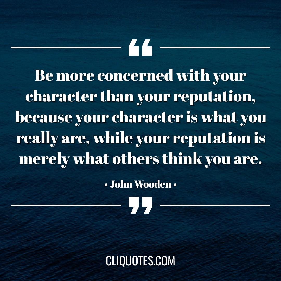 Be more concerned with your character than your reputation, because your character is what you really are, while your reputation is merely what others think you are. -John Wooden