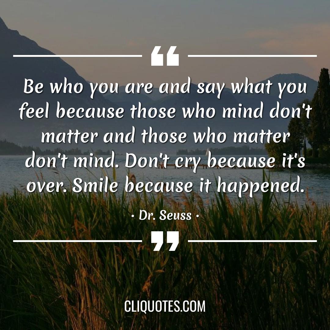 Be who you are and say what you feel because those who mind don't matter and those who matter don't mind. Don't cry because it's over. Smile because it happened. -Dr. Seuss