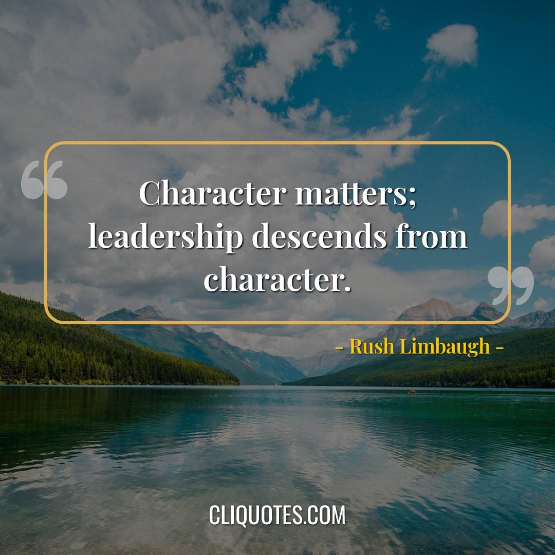Character matters, leadership descends from character. -Rush Limbaugh