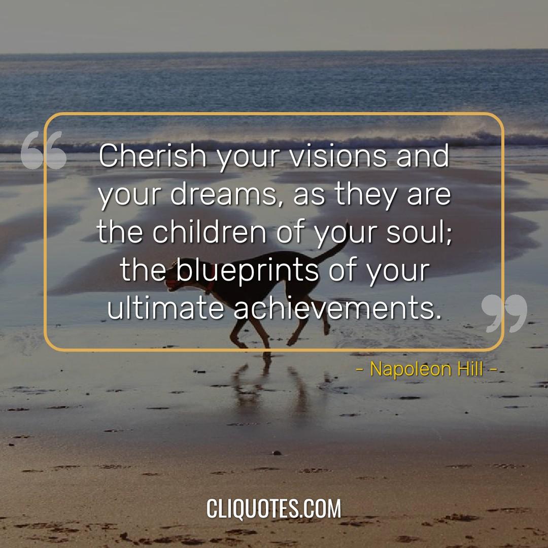 Cherish your visions and your dreams, as they are the children of your soul, the blueprints of your ultimate achievements. -Napoleon Hill