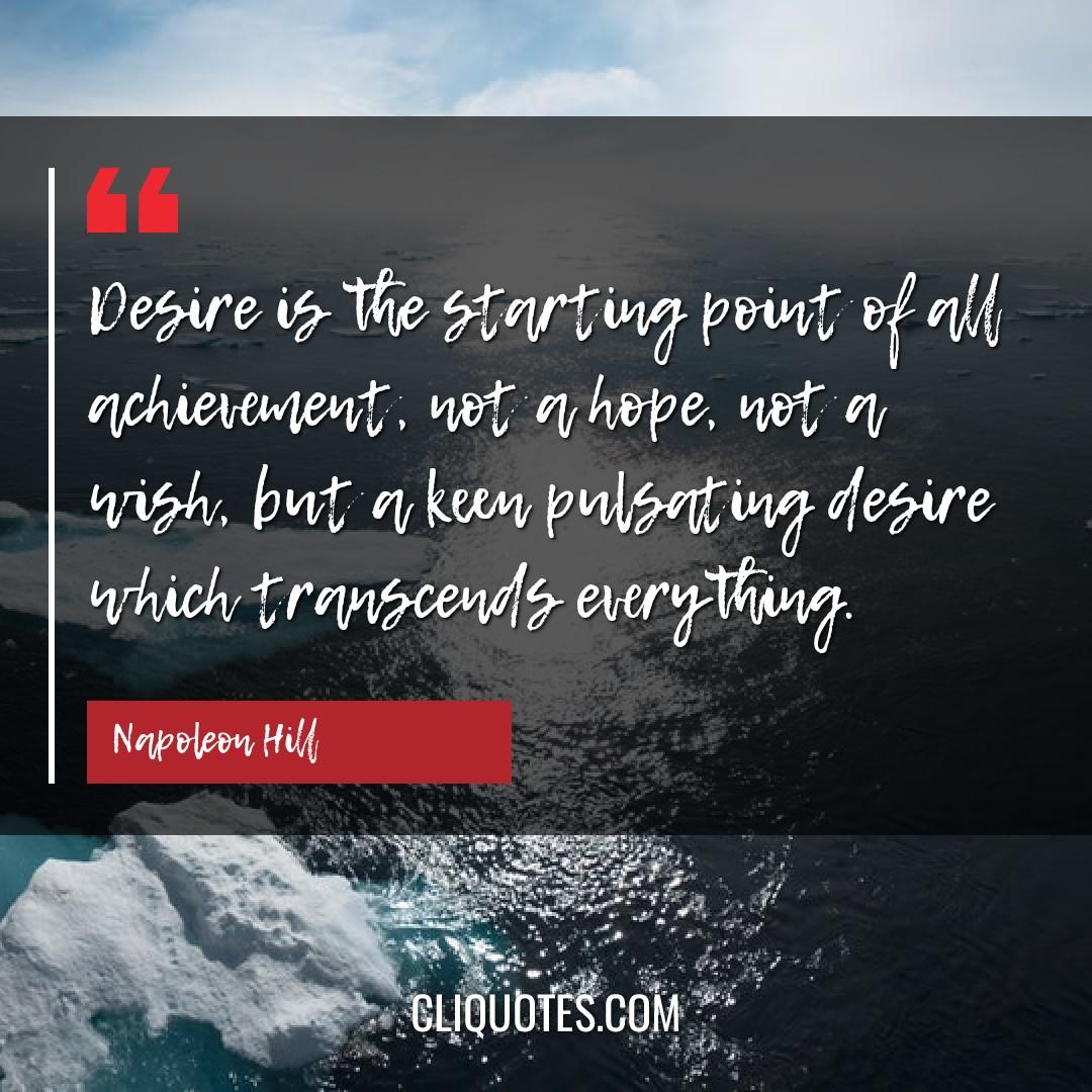 Desire is the starting point of all achievement, not a hope, not a wish, but a keen pulsating desire which transcends everything. -Napoleon Hill