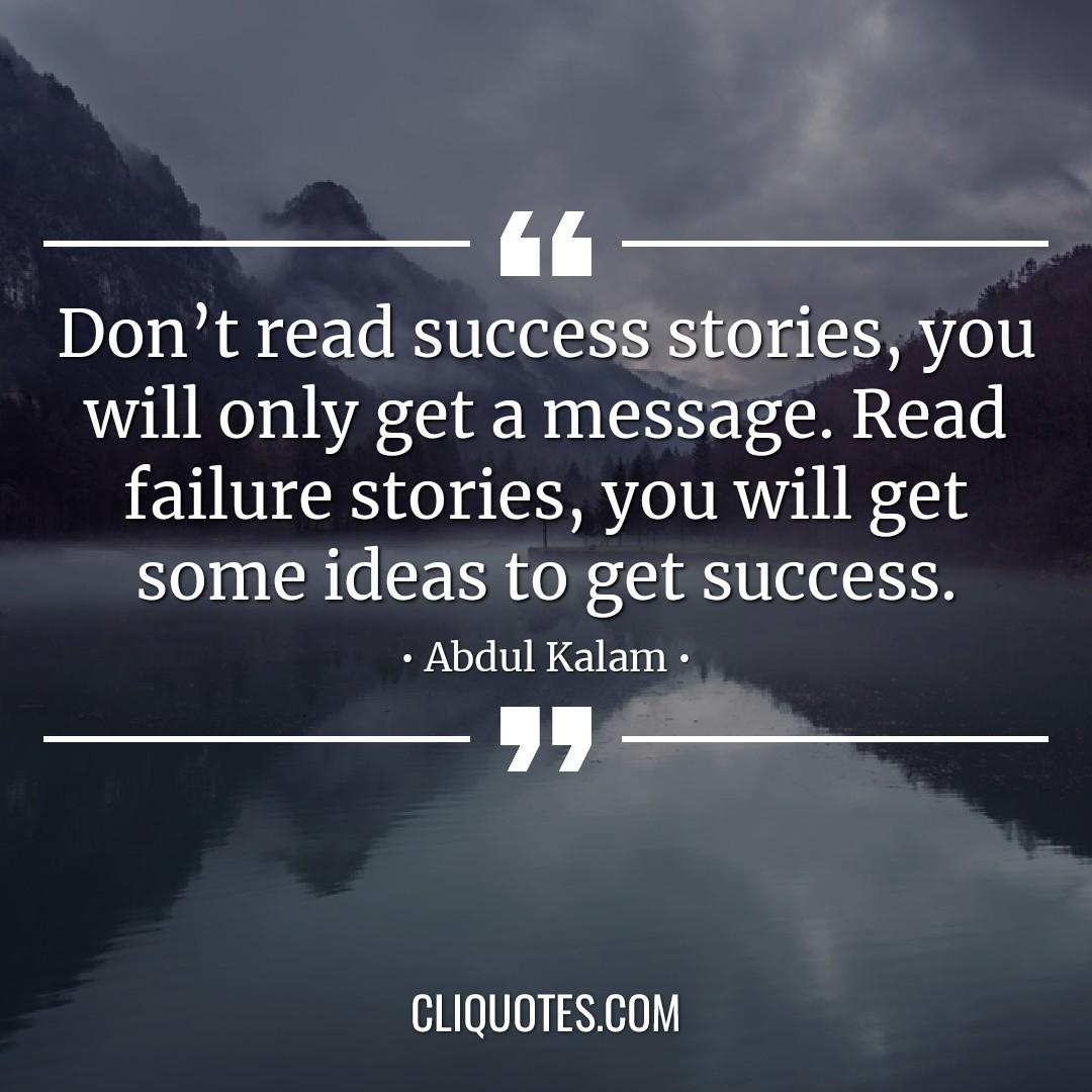 Don't read success stories, you will only get a message. Read failure stories, you will get some ideas to get success. -Abdul Kalam